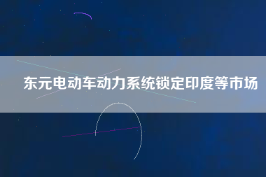 東元電動(dòng)車(chē)動(dòng)力系統(tǒng)鎖定印度等市場(chǎng)