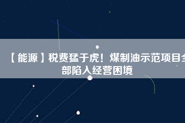 【能源】稅費(fèi)猛于虎！煤制油示范項(xiàng)目全部陷入經(jīng)營困境