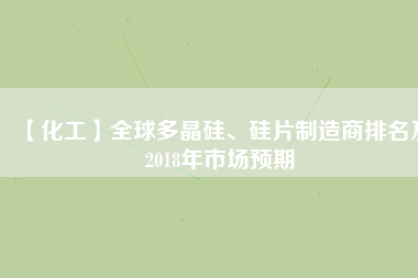 【化工】全球多晶硅、硅片制造商排名及2018年市場(chǎng)預(yù)期