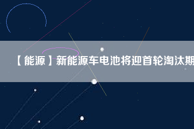 【能源】新能源車(chē)電池將迎首輪淘汰期