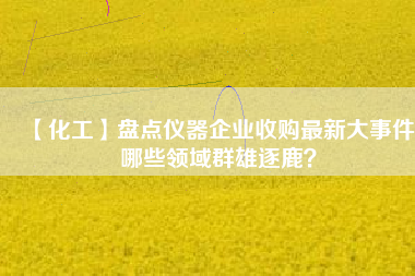 【化工】盤點儀器企業(yè)收購最新大事件 哪些領域群雄逐鹿？