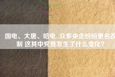 國(guó)電、大唐、哈電...眾多央企紛紛更名改制 這其中究竟發(fā)生了什么變化？