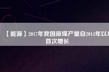 【能源】2017年我國原煤產(chǎn)量自2014年以來首次增長(zhǎng)