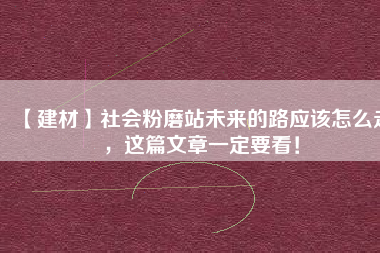 【建材】社會(huì)粉磨站未來的路應(yīng)該怎么走，這篇文章一定要看！