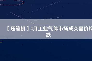 【壓縮機(jī)】2月工業(yè)氣體市場成交量價(jià)均跌