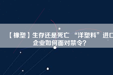 【橡塑】生存還是死亡 “洋塑料”進(jìn)口企業(yè)如何面對(duì)禁令？
