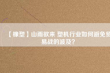 【橡塑】山雨欲來 塑機行業(yè)如何避免貿(mào)易戰(zhàn)的波及？