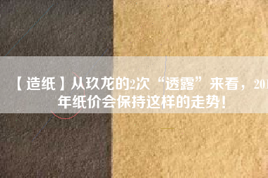 【造紙】從玖龍的2次“透露”來看，2018年紙價會保持這樣的走勢！