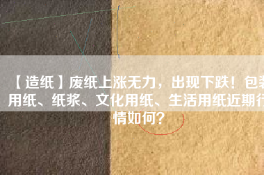 【造紙】廢紙上漲無力，出現(xiàn)下跌！包裝用紙、紙漿、文化用紙、生活用紙近期行情如何？