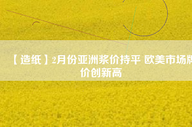 【造紙】2月份亞洲漿價(jià)持平 歐美市場牌價(jià)創(chuàng)新高