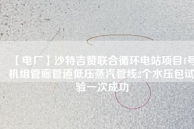 【電廠】沙特吉贊聯(lián)合循環(huán)電站項(xiàng)目1號機(jī)組管廊管道低壓蒸汽管線2個(gè)水壓包試驗(yàn)一次成功