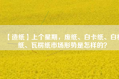 【造紙】上個星期，廢紙、白卡紙、白板紙、瓦楞紙市場形勢是怎樣的？