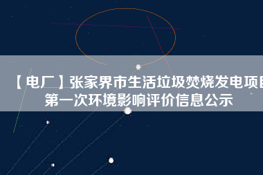 【電廠】張家界市生活垃圾焚燒發(fā)電項(xiàng)目第一次環(huán)境影響評價(jià)信息公示