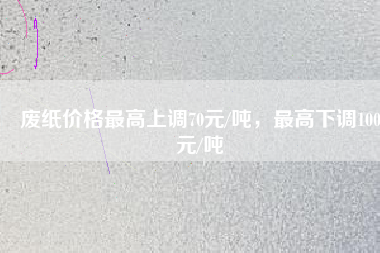 廢紙價(jià)格最高上調(diào)70元/噸，最高下調(diào)100元/噸