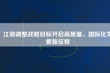江銅調(diào)整戰(zhàn)略目標(biāo)開(kāi)啟高質(zhì)量、國(guó)際化發(fā)展新征程