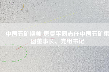 中國(guó)五礦換帥 唐復(fù)平同志任中國(guó)五礦集團(tuán)董事長(zhǎng)、黨組書記