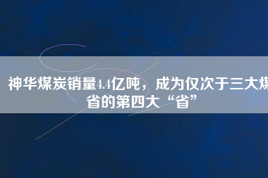 神華煤炭銷量4.4億噸，成為僅次于三大煤省的第四大“省”