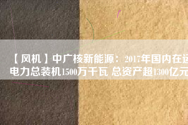 【風機】中廣核新能源:2017年國內在運電力總裝機1500萬千瓦 總資產(chǎn)超1300億元
