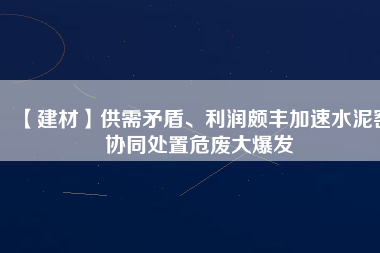 【建材】供需矛盾、利潤頗豐加速水泥窯協(xié)同處置危廢大爆發(fā)