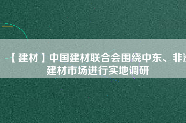 【建材】中國建材聯(lián)合會圍繞中東、非洲建材市場進行實地調(diào)研