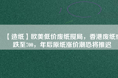 【造紙】歐美低價廢紙攪局，香港廢紙或跌至700，年后原紙漲價潮恐將推遲