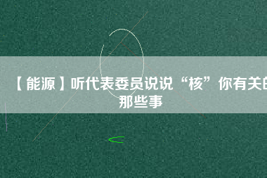 【能源】聽代表委員說(shuō)說(shuō)“核”你有關(guān)的那些事