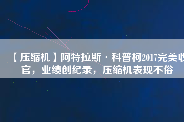 【壓縮機(jī)】阿特拉斯·科普柯2017完美收官，業(yè)績創(chuàng)紀(jì)錄，壓縮機(jī)表現(xiàn)不俗