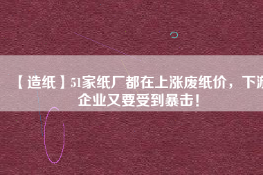 【造紙】51家紙廠都在上漲廢紙價，下游企業(yè)又要受到暴擊！