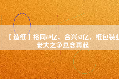 【造紙】裕同69億、合興63億，紙包裝業(yè)老大之爭懸念再起
