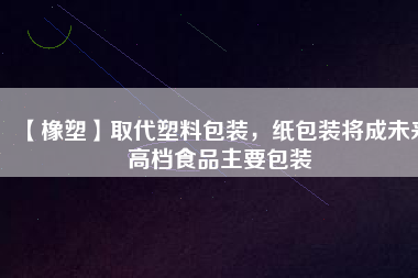 【橡塑】取代塑料包裝，紙包裝將成未來(lái)高檔食品主要包裝