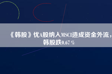 《韓股》憂A股納入MSCI造成資金外流，韓股跌0.67％
