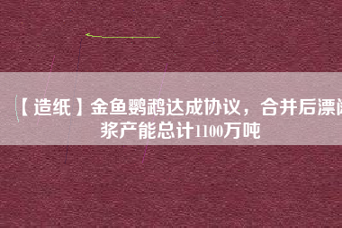 【造紙】金魚鸚鵡達成協(xié)議，合并后漂闊漿產(chǎn)能總計1100萬噸