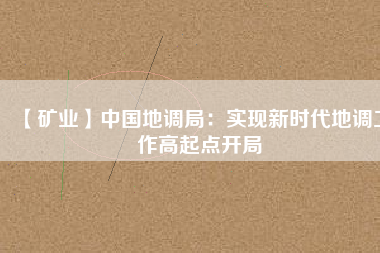 【礦業(yè)】中國地調(diào)局:實現(xiàn)新時代地調(diào)工作高起點開局