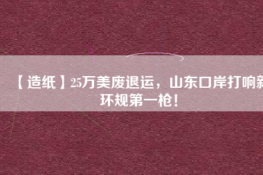 【造紙】25萬美廢退運(yùn)，山東口岸打響新環(huán)規(guī)第一槍！