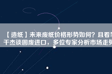 【造紙】未來廢紙價(jià)格形勢如何？且看李干杰談固廢進(jìn)口，多位專家分析市場走勢