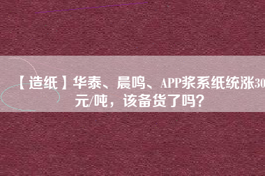 【造紙】華泰、晨鳴、APP漿系紙統(tǒng)漲300元/噸，該備貨了嗎？