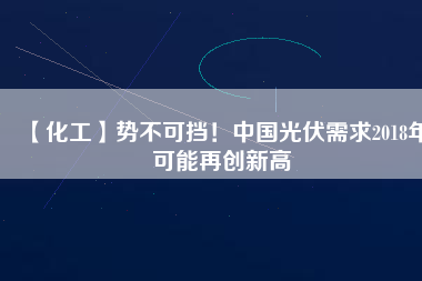 【化工】勢不可擋！中國光伏需求2018年可能再創(chuàng)新高