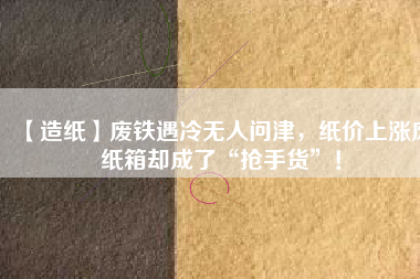 【造紙】廢鐵遇冷無人問津，紙價上漲廢紙箱卻成了“搶手貨”！