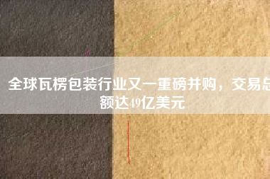 全球瓦楞包裝行業(yè)又一重磅并購，交易總額達(dá)49億美元