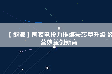【能源】國家電投力推煤炭轉(zhuǎn)型升級(jí) 經(jīng)營效益創(chuàng)新高
