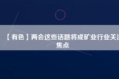 【有色】兩會這些話題將成礦業(yè)行業(yè)關(guān)注焦點(diǎn)