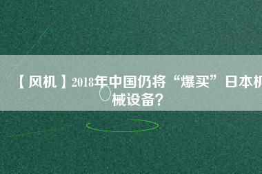 【風(fēng)機(jī)】2018年中國(guó)仍將“爆買”日本機(jī)械設(shè)備？