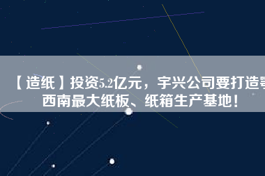 【造紙】投資5.2億元，宇興公司要打造鄂西南最大紙板、紙箱生產(chǎn)基地！