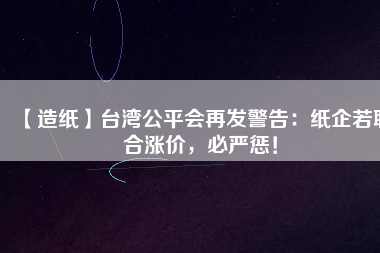 【造紙】臺(tái)灣公平會(huì)再發(fā)警告：紙企若聯(lián)合漲價(jià)，必嚴(yán)懲！