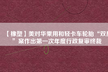 【橡塑】美對(duì)華乘用和輕卡車(chē)輪胎“雙反”案作出第一次年度行政復(fù)審終裁
