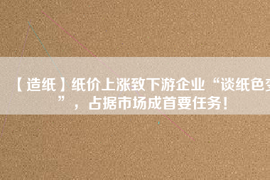【造紙】紙價上漲致下游企業(yè)“談紙色變”，占據市場成首要任務！