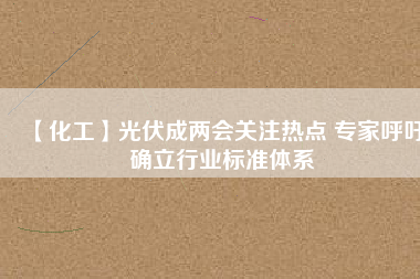【化工】光伏成兩會關(guān)注熱點 專家呼吁確立行業(yè)標(biāo)準體系