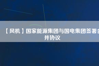 【風(fēng)機】國家能源集團與國電集團簽署合并協(xié)議