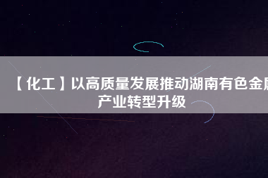 【化工】以高質(zhì)量發(fā)展推動(dòng)湖南有色金屬產(chǎn)業(yè)轉(zhuǎn)型升級