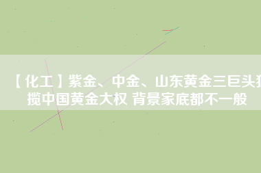 【化工】紫金、中金、山東黃金三巨頭獨(dú)攬中國黃金大權(quán) 背景家底都不一般